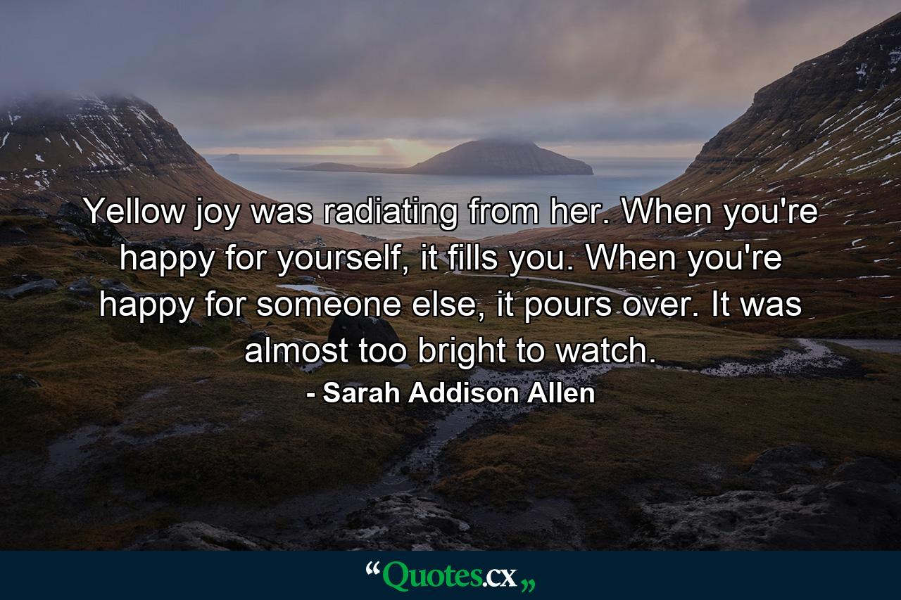 Yellow joy was radiating from her. When you're happy for yourself, it fills you. When you're happy for someone else, it pours over. It was almost too bright to watch. - Quote by Sarah Addison Allen