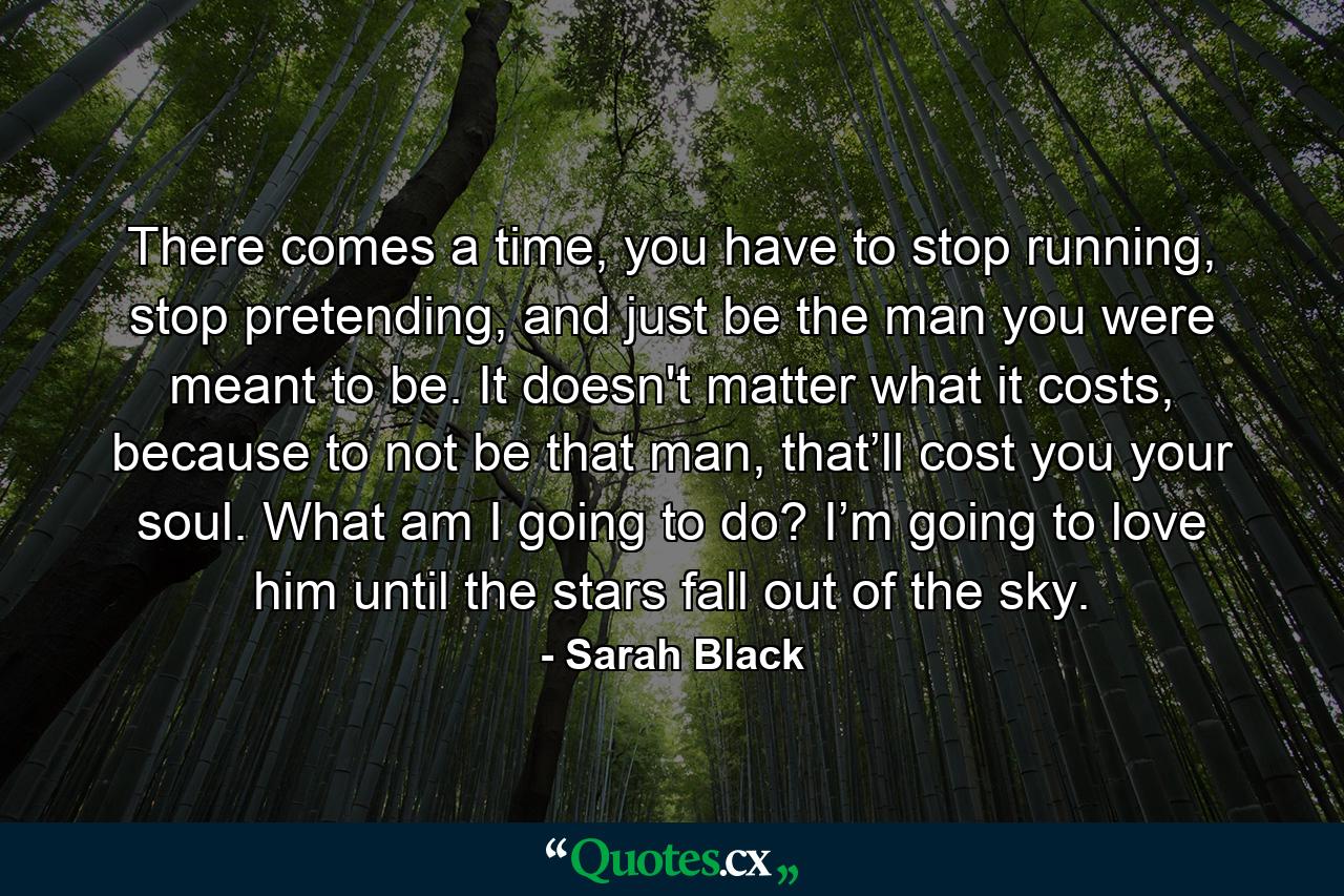 There comes a time, you have to stop running, stop pretending, and just be the man you were meant to be. It doesn't matter what it costs, because to not be that man, that’ll cost you your soul. What am I going to do? I’m going to love him until the stars fall out of the sky. - Quote by Sarah Black