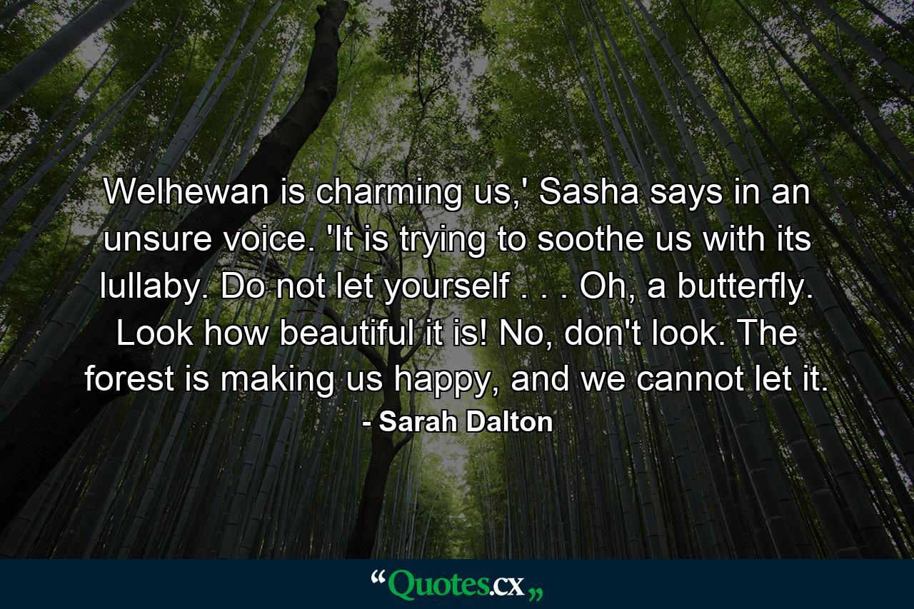 Welhewan is charming us,' Sasha says in an unsure voice. 'It is trying to soothe us with its lullaby. Do not let yourself . . . Oh, a butterfly. Look how beautiful it is! No, don't look. The forest is making us happy, and we cannot let it. - Quote by Sarah Dalton