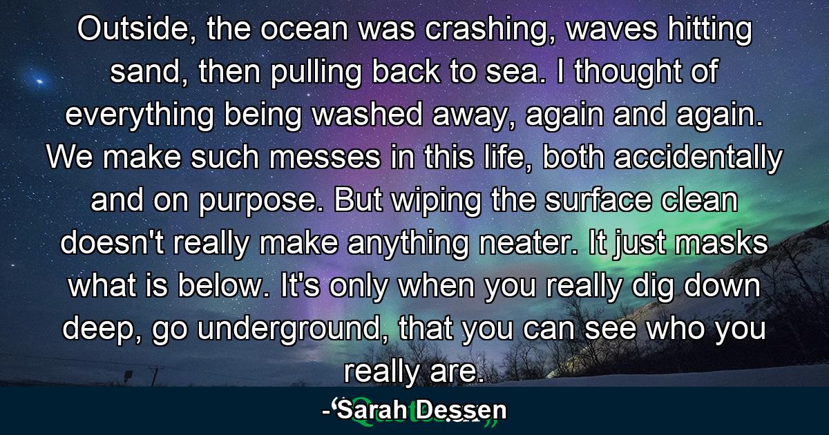 Outside, the ocean was crashing, waves hitting sand, then pulling back to sea. I thought of everything being washed away, again and again. We make such messes in this life, both accidentally and on purpose. But wiping the surface clean doesn't really make anything neater. It just masks what is below. It's only when you really dig down deep, go underground, that you can see who you really are. - Quote by Sarah Dessen