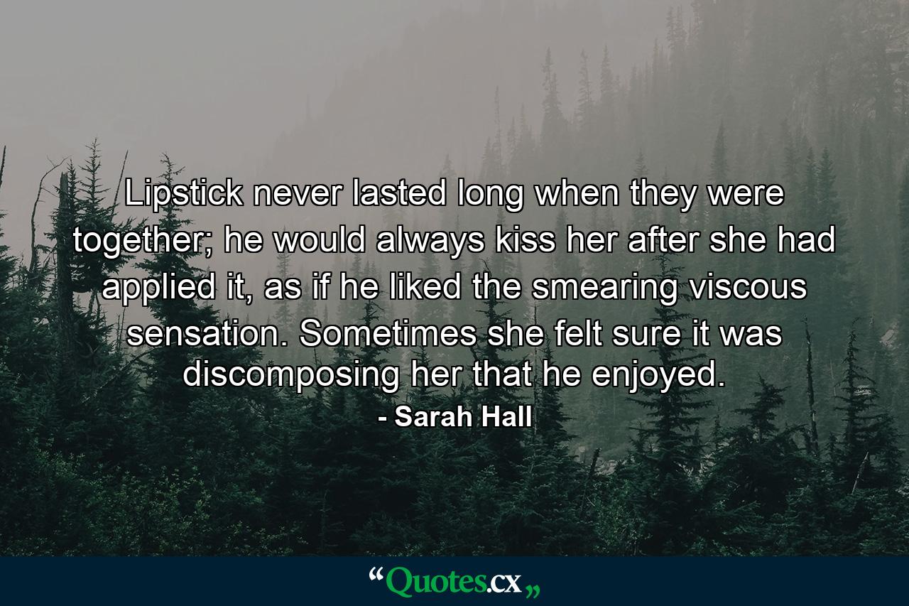 Lipstick never lasted long when they were together; he would always kiss her after she had applied it, as if he liked the smearing viscous sensation. Sometimes she felt sure it was discomposing her that he enjoyed. - Quote by Sarah Hall