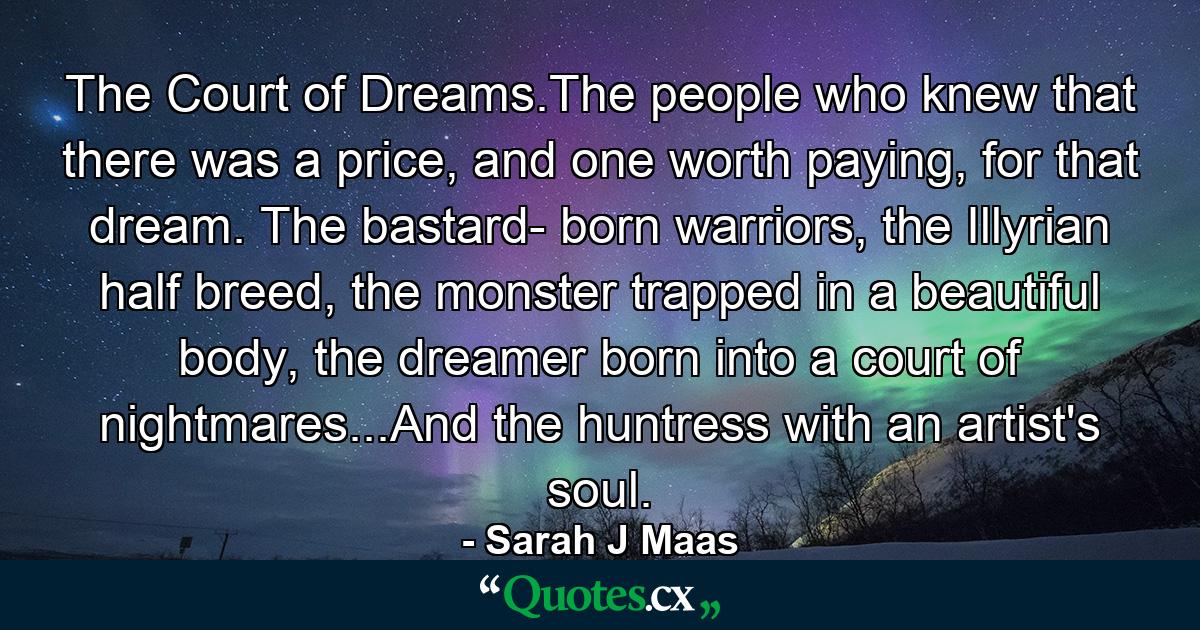 The Court of Dreams.The people who knew that there was a price, and one worth paying, for that dream. The bastard- born warriors, the Illyrian half breed, the monster trapped in a beautiful body, the dreamer born into a court of nightmares...And the huntress with an artist's soul. - Quote by Sarah J Maas