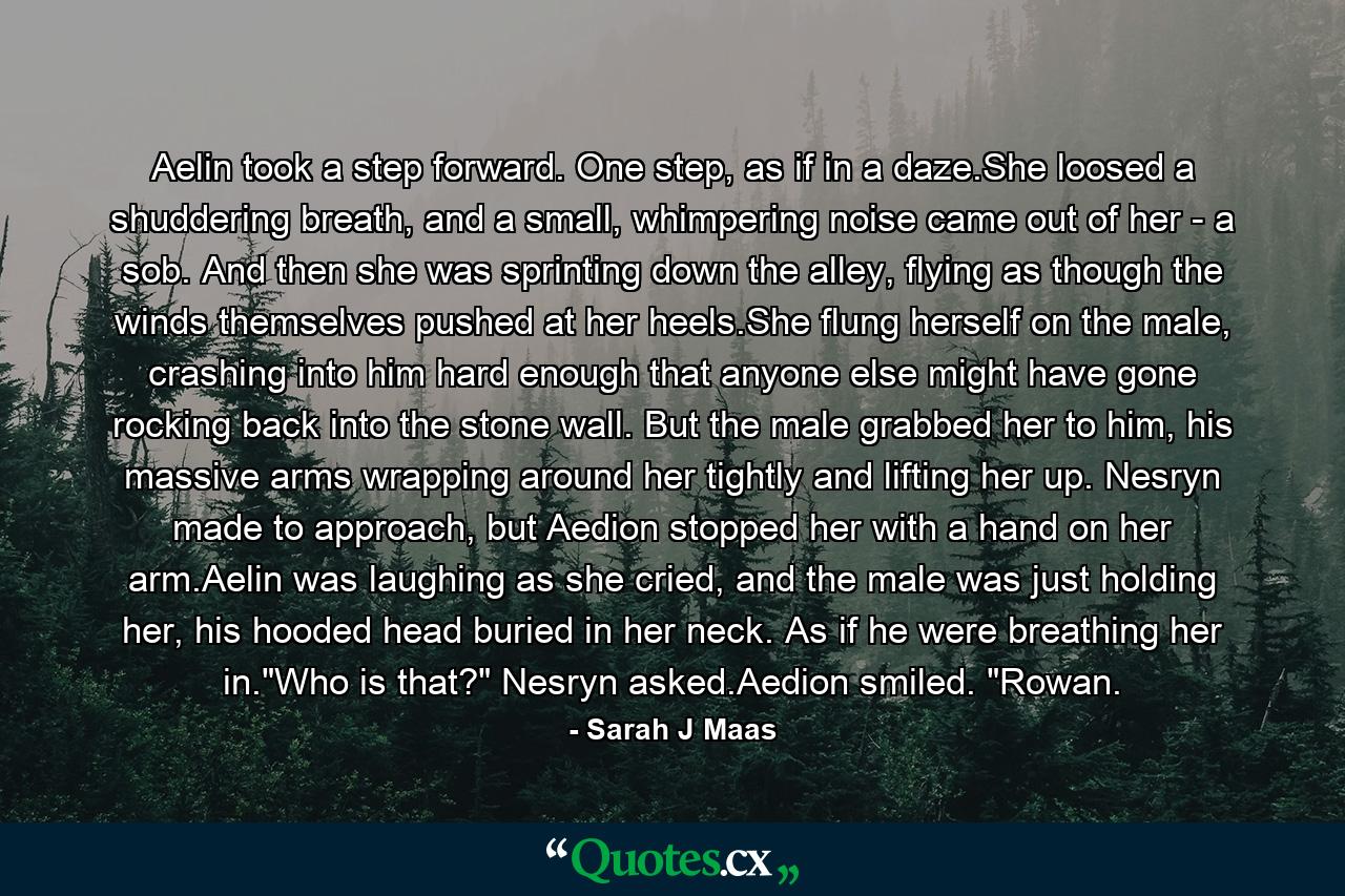 Aelin took a step forward. One step, as if in a daze.She loosed a shuddering breath, and a small, whimpering noise came out of her - a sob. And then she was sprinting down the alley, flying as though the winds themselves pushed at her heels.She flung herself on the male, crashing into him hard enough that anyone else might have gone rocking back into the stone wall. But the male grabbed her to him, his massive arms wrapping around her tightly and lifting her up. Nesryn made to approach, but Aedion stopped her with a hand on her arm.Aelin was laughing as she cried, and the male was just holding her, his hooded head buried in her neck. As if he were breathing her in.