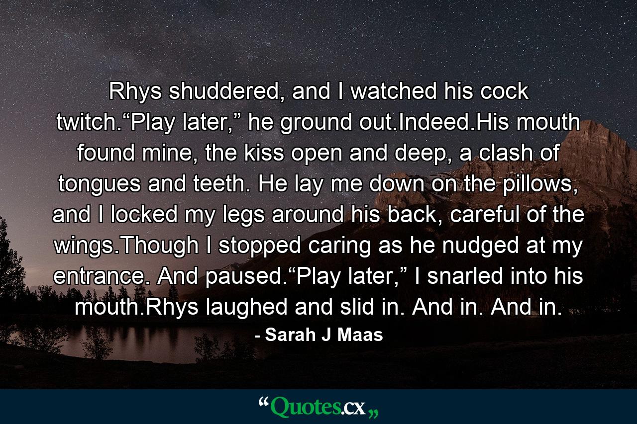 Rhys shuddered, and I watched his cock twitch.“Play later,” he ground out.Indeed.His mouth found mine, the kiss open and deep, a clash of tongues and teeth. He lay me down on the pillows, and I locked my legs around his back, careful of the wings.Though I stopped caring as he nudged at my entrance. And paused.“Play later,” I snarled into his mouth.Rhys laughed and slid in. And in. And in. - Quote by Sarah J Maas