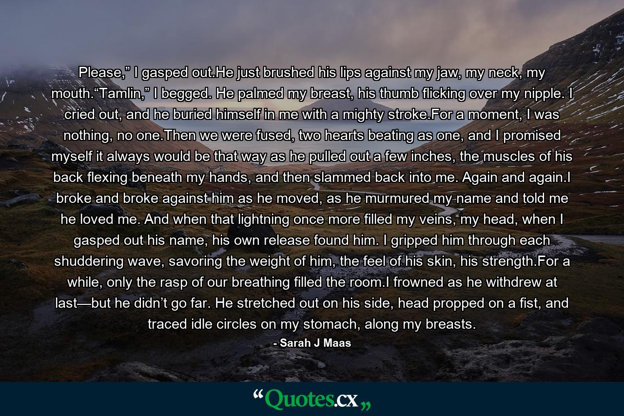 Please,” I gasped out.He just brushed his lips against my jaw, my neck, my mouth.“Tamlin,” I begged. He palmed my breast, his thumb flicking over my nipple. I cried out, and he buried himself in me with a mighty stroke.For a moment, I was nothing, no one.Then we were fused, two hearts beating as one, and I promised myself it always would be that way as he pulled out a few inches, the muscles of his back flexing beneath my hands, and then slammed back into me. Again and again.I broke and broke against him as he moved, as he murmured my name and told me he loved me. And when that lightning once more filled my veins, my head, when I gasped out his name, his own release found him. I gripped him through each shuddering wave, savoring the weight of him, the feel of his skin, his strength.For a while, only the rasp of our breathing filled the room.I frowned as he withdrew at last—but he didn’t go far. He stretched out on his side, head propped on a fist, and traced idle circles on my stomach, along my breasts. - Quote by Sarah J Maas