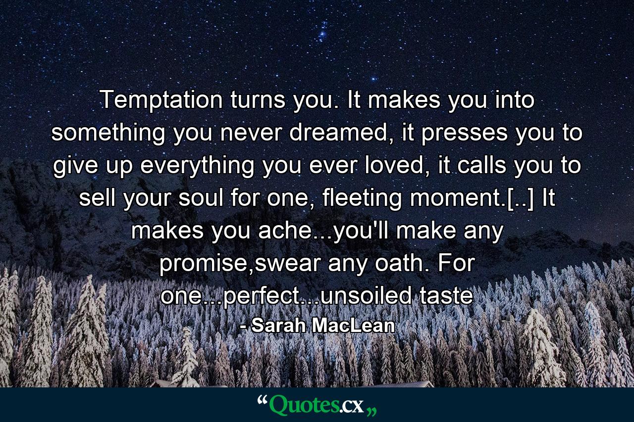 Temptation turns you. It makes you into something you never dreamed, it presses you to give up everything you ever loved, it calls you to sell your soul for one, fleeting moment.[..] It makes you ache...you'll make any promise,swear any oath. For one...perfect...unsoiled taste - Quote by Sarah MacLean