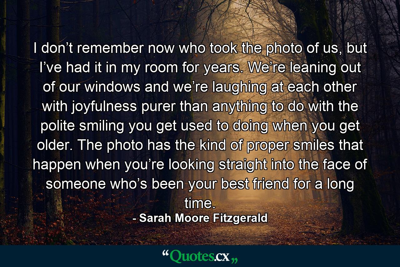 I don’t remember now who took the photo of us, but I’ve had it in my room for years. We’re leaning out of our windows and we’re laughing at each other with joyfulness purer than anything to do with the polite smiling you get used to doing when you get older. The photo has the kind of proper smiles that happen when you’re looking straight into the face of someone who’s been your best friend for a long time. - Quote by Sarah Moore Fitzgerald