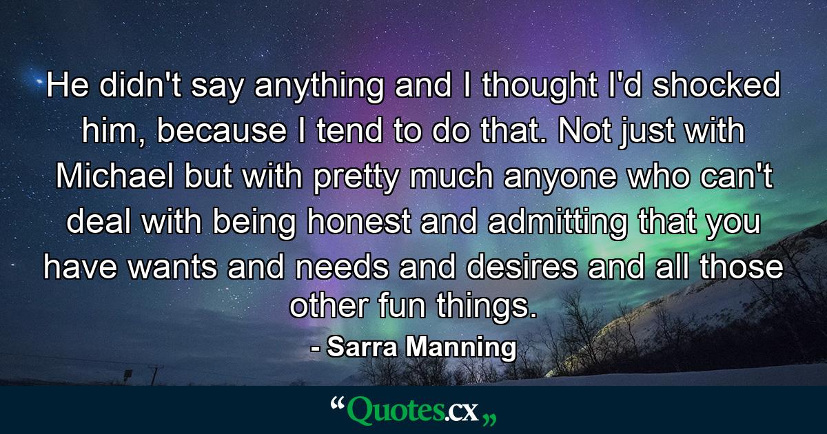 He didn't say anything and I thought I'd shocked him, because I tend to do that. Not just with Michael but with pretty much anyone who can't deal with being honest and admitting that you have wants and needs and desires and all those other fun things. - Quote by Sarra Manning