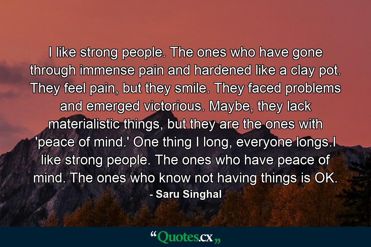 I like strong people. The ones who have gone through immense pain and hardened like a clay pot. They feel pain, but they smile. They faced problems and emerged victorious. Maybe, they lack materialistic things, but they are the ones with 'peace of mind.' One thing I long, everyone longs.I like strong people. The ones who have peace of mind. The ones who know not having things is OK. - Quote by Saru Singhal