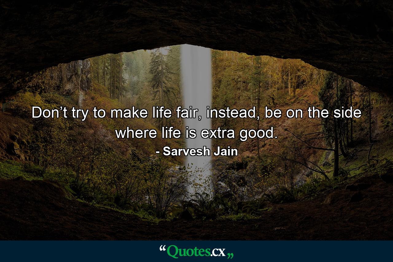 Don’t try to make life fair, instead, be on the side where life is extra good. - Quote by Sarvesh Jain