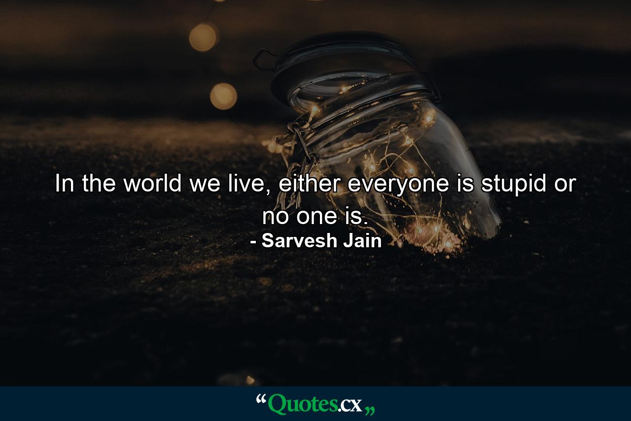 In the world we live, either everyone is stupid or no one is. - Quote by Sarvesh Jain