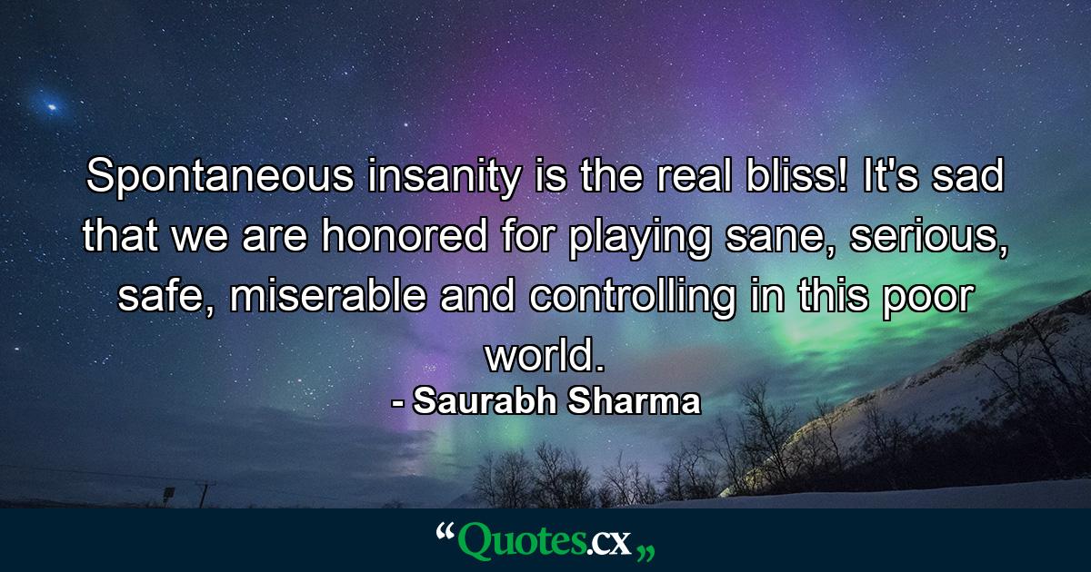 Spontaneous insanity is the real bliss! It's sad that we are honored for playing sane, serious, safe, miserable and controlling in this poor world. - Quote by Saurabh Sharma