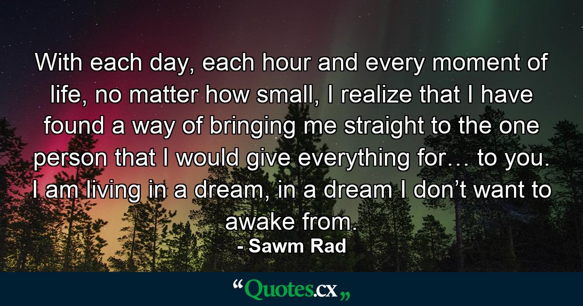 With each day, each hour and every moment of life, no matter how small, I realize that I have found a way of bringing me straight to the one person that I would give everything for… to you. I am living in a dream, in a dream I don’t want to awake from. - Quote by Sawm Rad