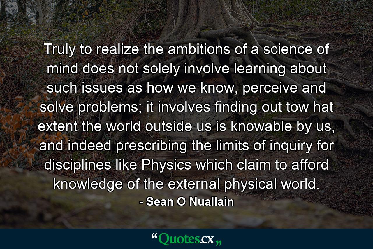 Truly to realize the ambitions of a science of mind does not solely involve learning about such issues as how we know, perceive and solve problems; it involves finding out tow hat extent the world outside us is knowable by us, and indeed prescribing the limits of inquiry for disciplines like Physics which claim to afford knowledge of the external physical world. - Quote by Sean O Nuallain