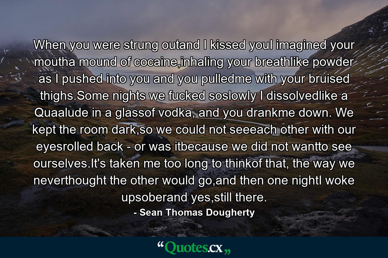 When you were strung outand I kissed youI imagined your moutha mound of cocaine,inhaling your breathlike powder as I pushed into you and you pulledme with your bruised thighs.Some nights we fucked soslowly I dissolvedlike a Quaalude in a glassof vodka, and you drankme down. We kept the room dark,so we could not seeeach other with our eyesrolled back - or was itbecause we did not wantto see ourselves.It's taken me too long to thinkof that, the way we neverthought the other would go,and then one nightI woke upsoberand yes,still there. - Quote by Sean Thomas Dougherty