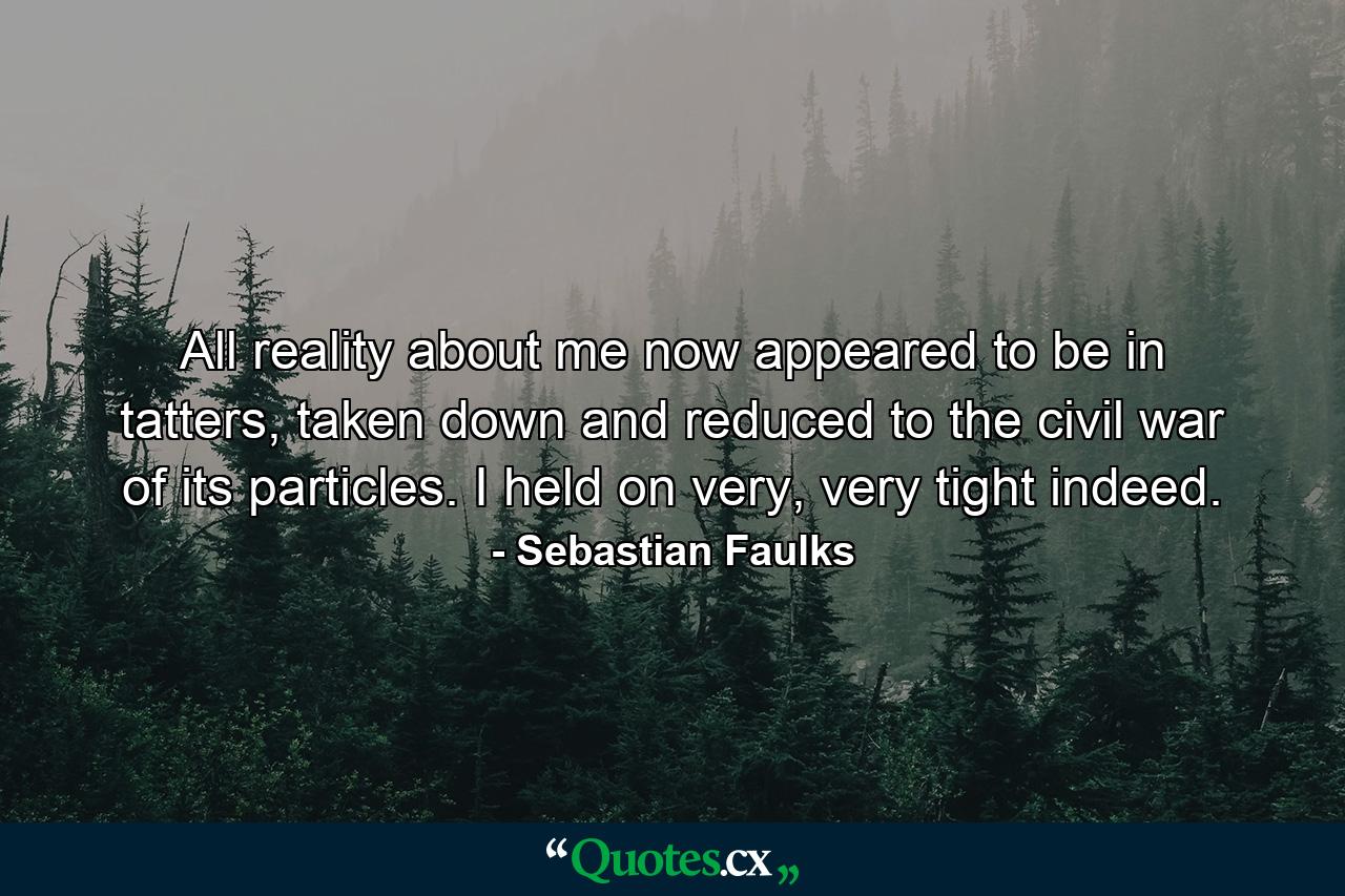 All reality about me now appeared to be in tatters, taken down and reduced to the civil war of its particles. I held on very, very tight indeed. - Quote by Sebastian Faulks