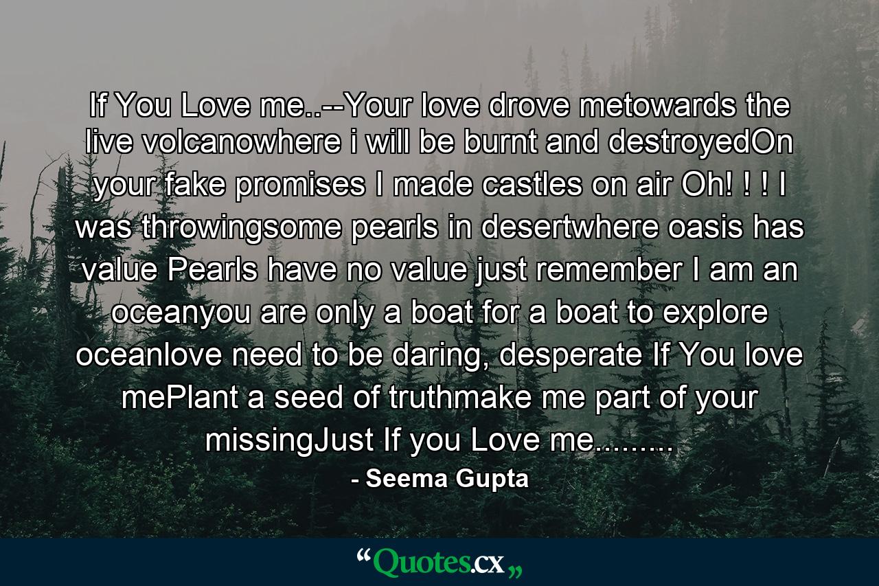 If You Love me..--Your love drove metowards the live volcanowhere i will be burnt and destroyedOn your fake promises I made castles on air Oh! ! ! I was throwingsome pearls in desertwhere oasis has value Pearls have no value just remember I am an oceanyou are only a boat for a boat to explore oceanlove need to be daring, desperate If You love mePlant a seed of truthmake me part of your missingJust If you Love me......... - Quote by Seema Gupta