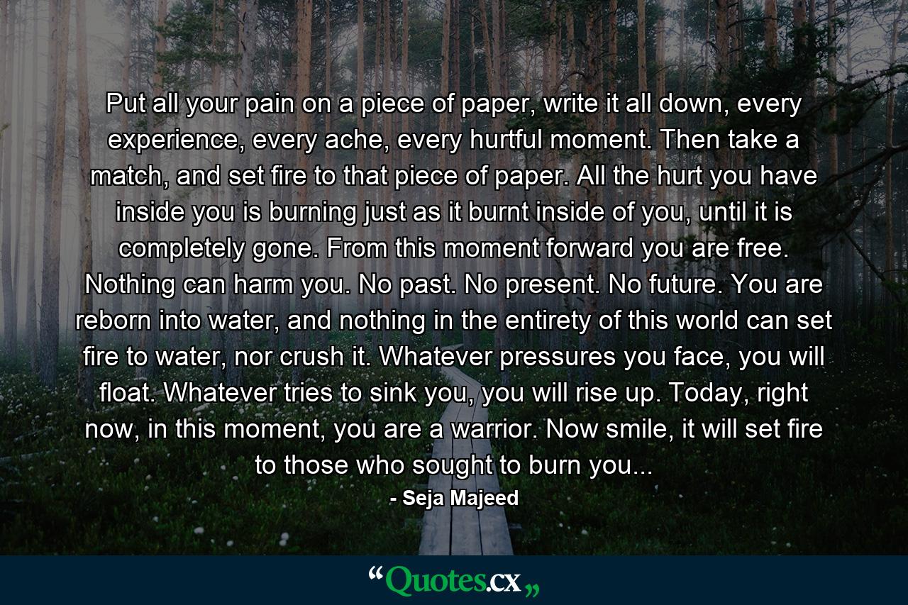 Put all your pain on a piece of paper, write it all down, every experience, every ache, every hurtful moment. Then take a match, and set fire to that piece of paper. All the hurt you have inside you is burning just as it burnt inside of you, until it is completely gone. From this moment forward you are free. Nothing can harm you. No past. No present. No future. You are reborn into water, and nothing in the entirety of this world can set fire to water, nor crush it. Whatever pressures you face, you will float. Whatever tries to sink you, you will rise up. Today, right now, in this moment, you are a warrior. Now smile, it will set fire to those who sought to burn you... - Quote by Seja Majeed