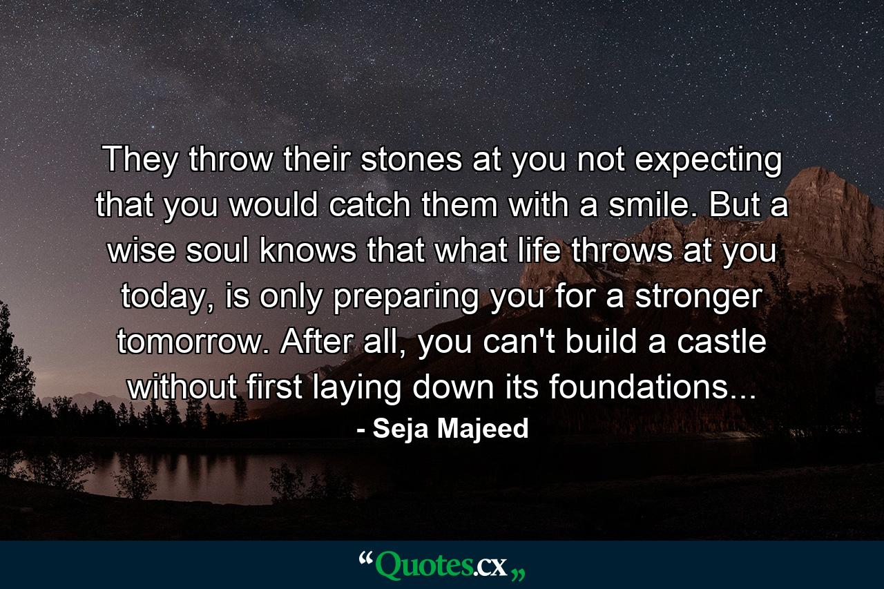 They throw their stones at you not expecting that you would catch them with a smile. But a wise soul knows that what life throws at you today, is only preparing you for a stronger tomorrow. After all, you can't build a castle without first laying down its foundations... - Quote by Seja Majeed