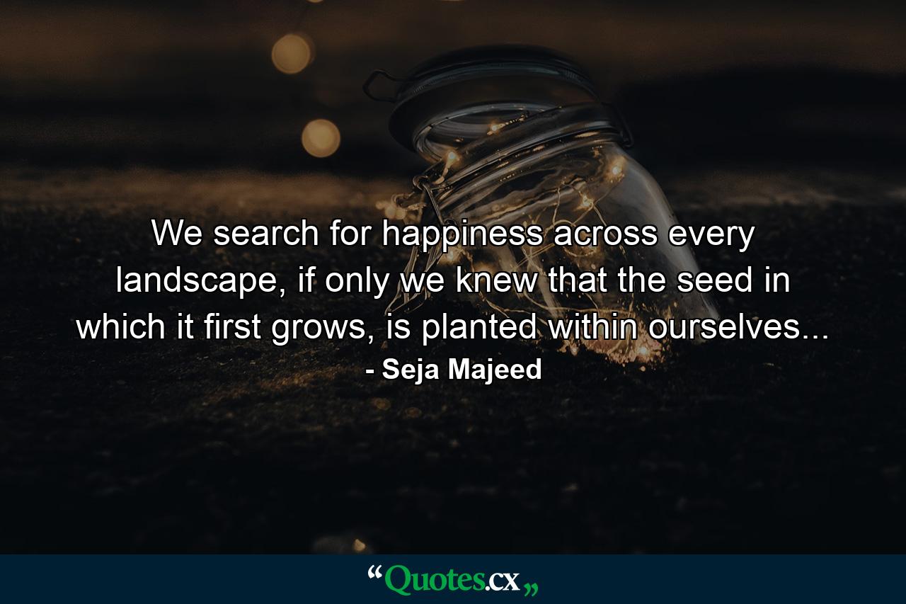 We search for happiness across every landscape, if only we knew that the seed in which it first grows, is planted within ourselves... - Quote by Seja Majeed