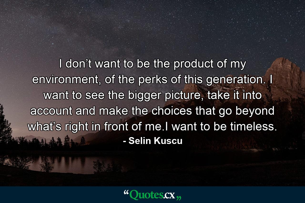 I don’t want to be the product of my environment, of the perks of this generation. I want to see the bigger picture, take it into account and make the choices that go beyond what’s right in front of me.I want to be timeless. - Quote by Selin Kuscu