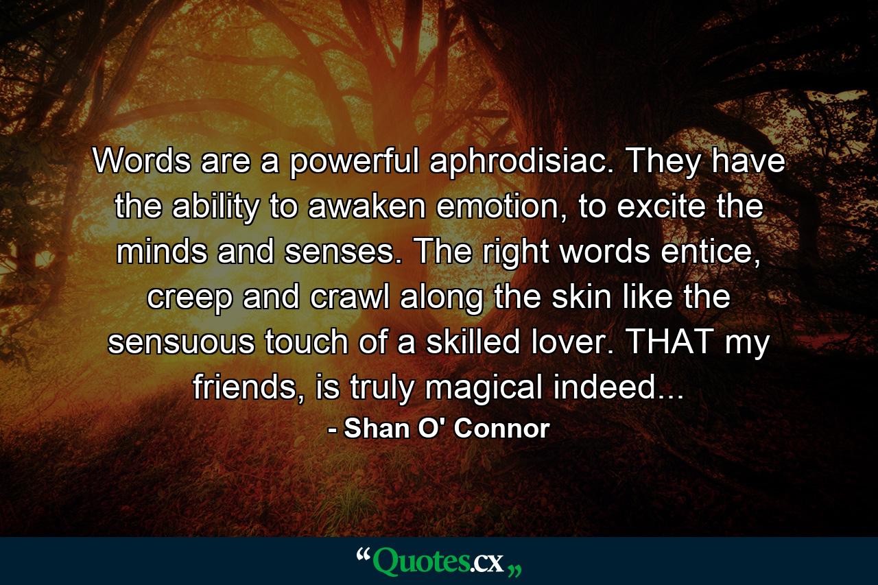 Words are a powerful aphrodisiac. They have the ability to awaken emotion, to excite the minds and senses. The right words entice, creep and crawl along the skin like the sensuous touch of a skilled lover. THAT my friends, is truly magical indeed... - Quote by Shan O' Connor