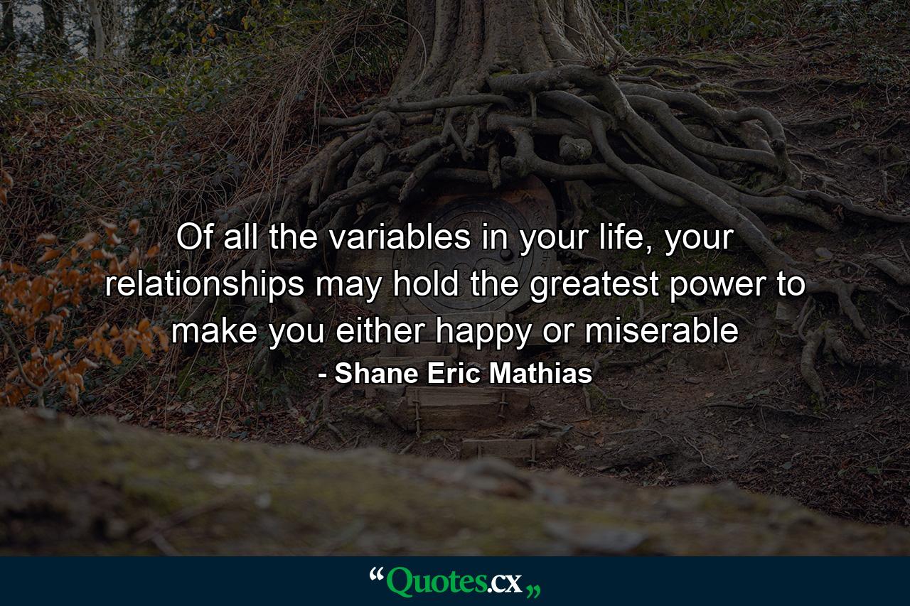 Of all the variables in your life, your relationships may hold the greatest power to make you either happy or miserable - Quote by Shane Eric Mathias