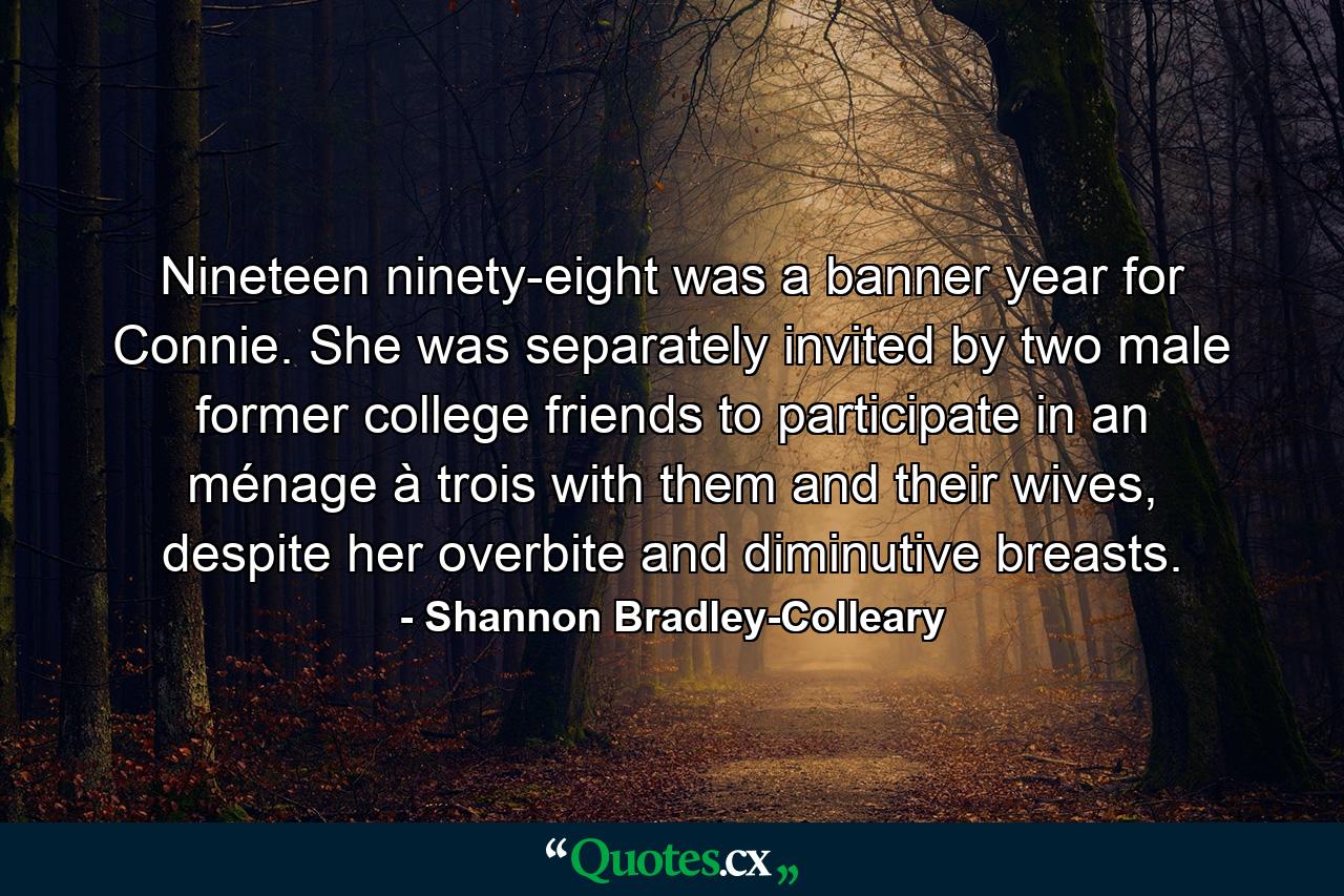 Nineteen ninety-eight was a banner year for Connie. She was separately invited by two male former college friends to participate in an ménage à trois with them and their wives, despite her overbite and diminutive breasts. - Quote by Shannon Bradley-Colleary