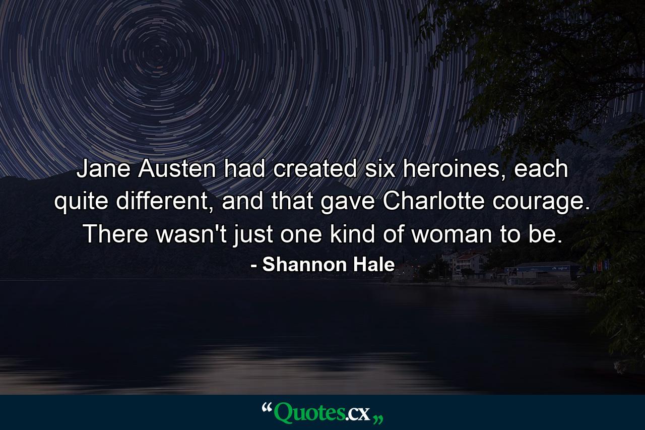 Jane Austen had created six heroines, each quite different, and that gave Charlotte courage. There wasn't just one kind of woman to be. - Quote by Shannon Hale