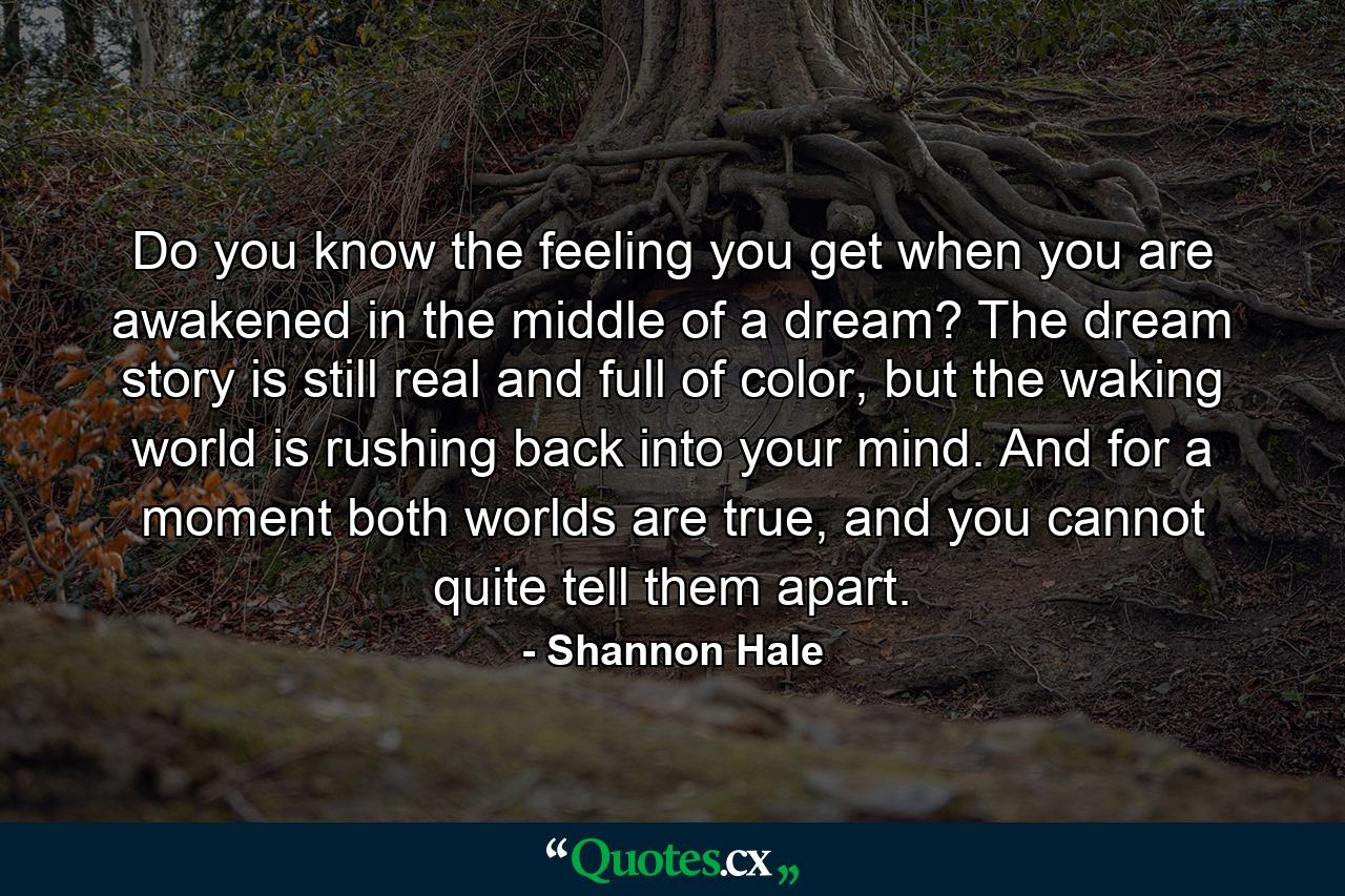 Do you know the feeling you get when you are awakened in the middle of a dream? The dream story is still real and full of color, but the waking world is rushing back into your mind. And for a moment both worlds are true, and you cannot quite tell them apart. - Quote by Shannon Hale