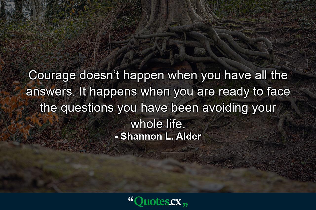 Courage doesn’t happen when you have all the answers. It happens when you are ready to face the questions you have been avoiding your whole life. - Quote by Shannon L. Alder