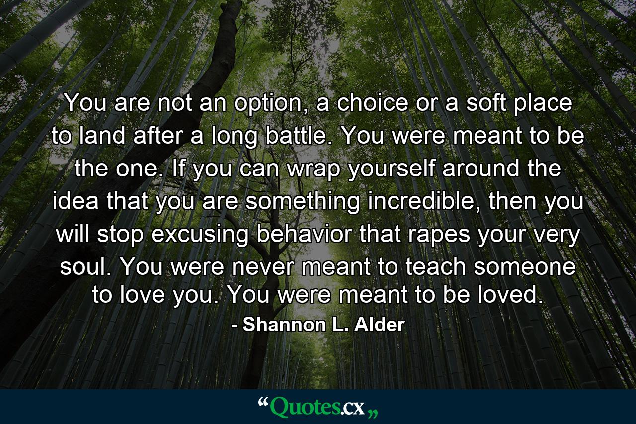 You are not an option, a choice or a soft place to land after a long battle. You were meant to be the one. If you can wrap yourself around the idea that you are something incredible, then you will stop excusing behavior that rapes your very soul. You were never meant to teach someone to love you. You were meant to be loved. - Quote by Shannon L. Alder