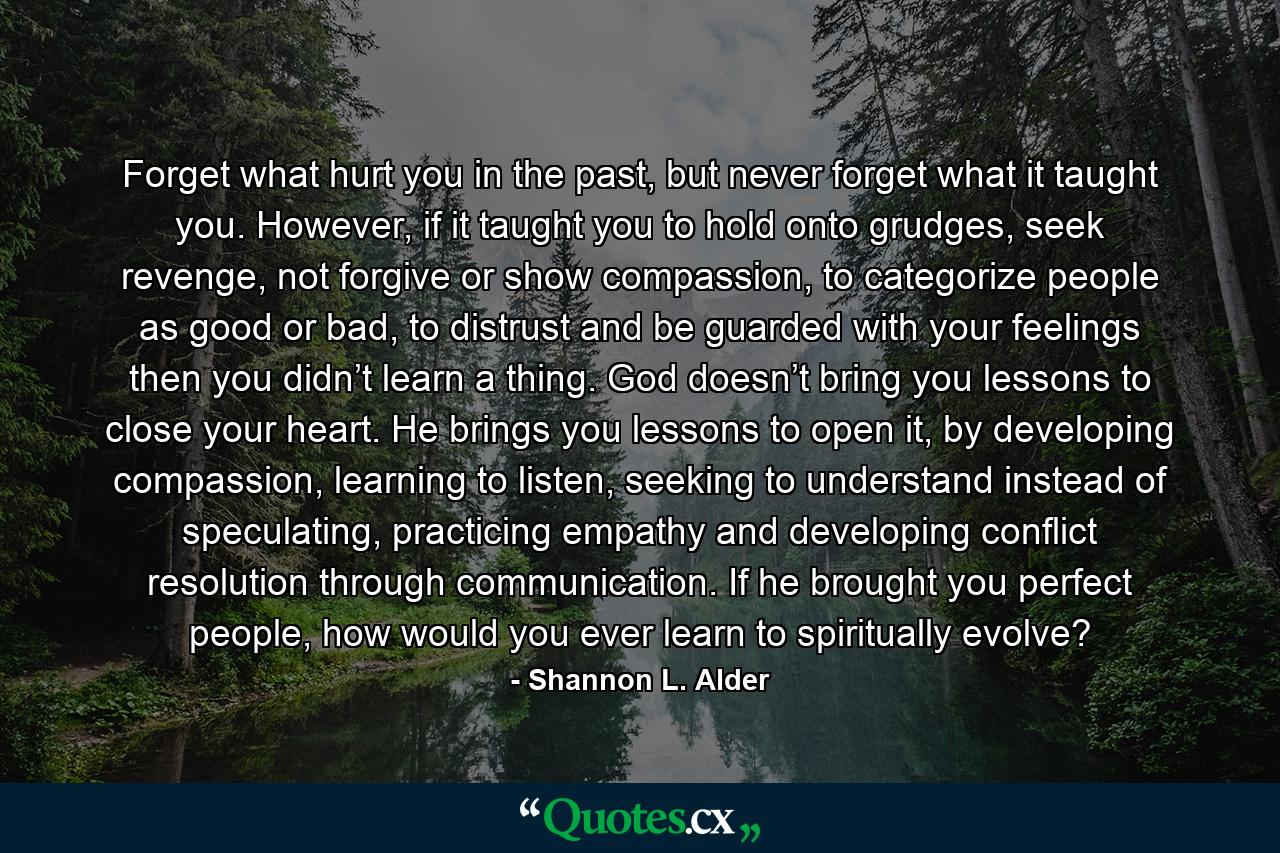 Forget what hurt you in the past, but never forget what it taught you. However, if it taught you to hold onto grudges, seek revenge, not forgive or show compassion, to categorize people as good or bad, to distrust and be guarded with your feelings then you didn’t learn a thing. God doesn’t bring you lessons to close your heart. He brings you lessons to open it, by developing compassion, learning to listen, seeking to understand instead of speculating, practicing empathy and developing conflict resolution through communication. If he brought you perfect people, how would you ever learn to spiritually evolve? - Quote by Shannon L. Alder