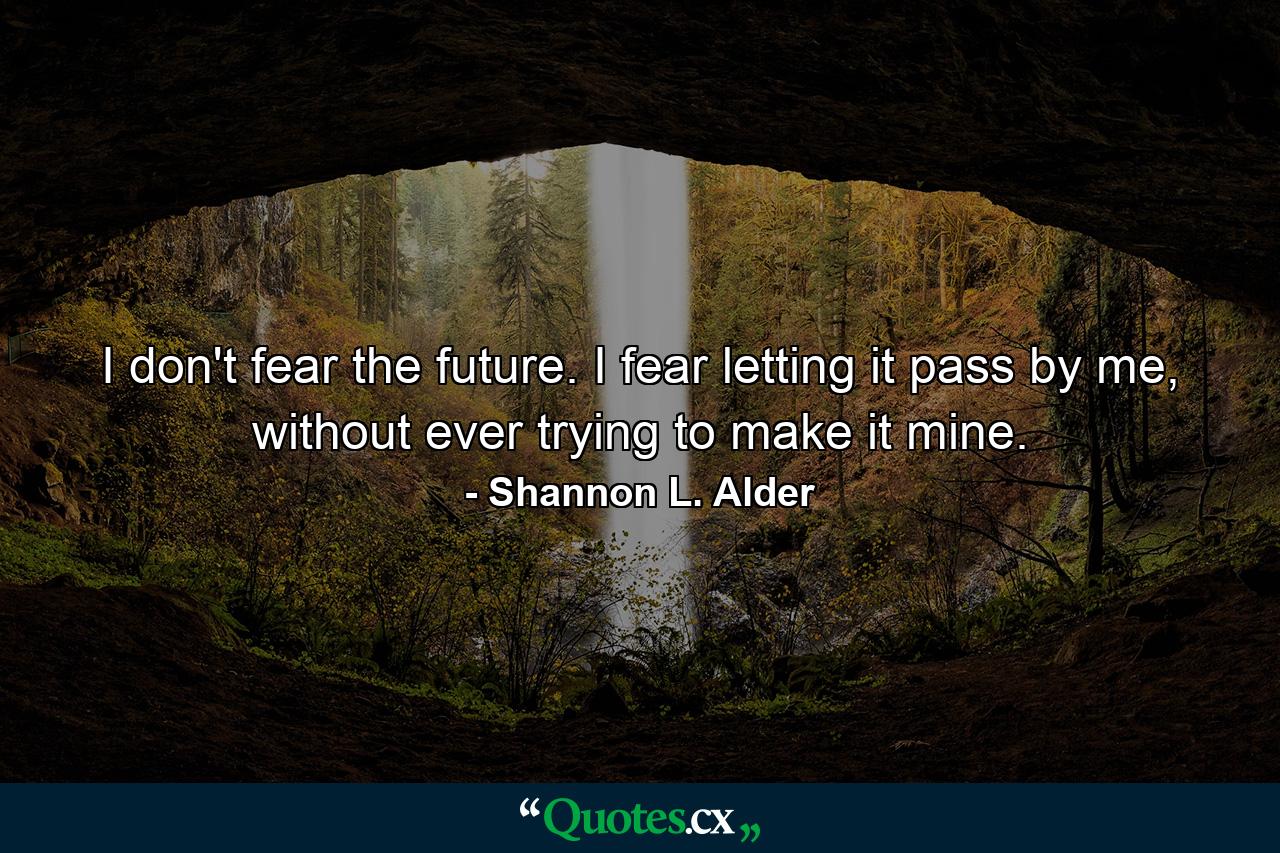 I don't fear the future. I fear letting it pass by me, without ever trying to make it mine. - Quote by Shannon L. Alder