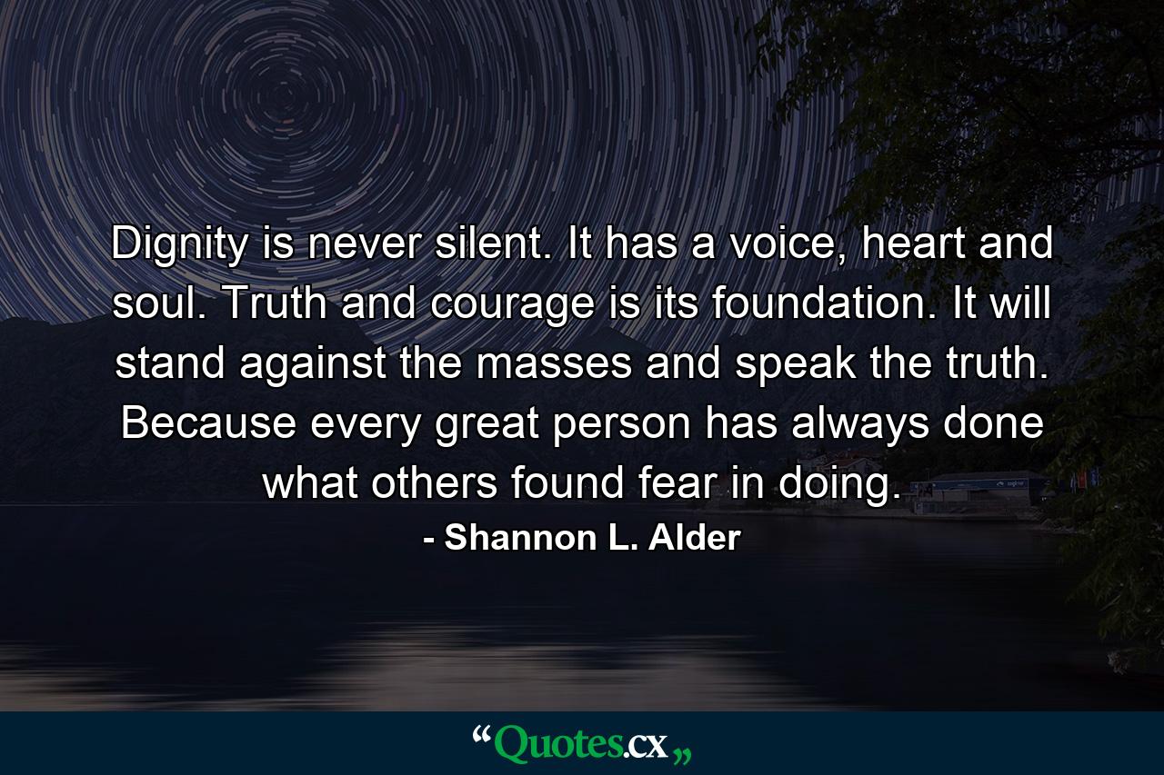 Dignity is never silent. It has a voice, heart and soul. Truth and courage is its foundation. It will stand against the masses and speak the truth. Because every great person has always done what others found fear in doing. - Quote by Shannon L. Alder