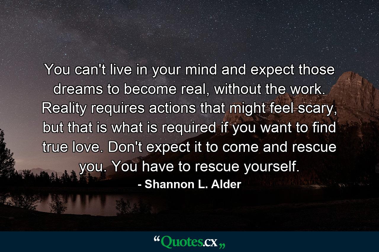 You can't live in your mind and expect those dreams to become real, without the work. Reality requires actions that might feel scary, but that is what is required if you want to find true love. Don't expect it to come and rescue you. You have to rescue yourself. - Quote by Shannon L. Alder