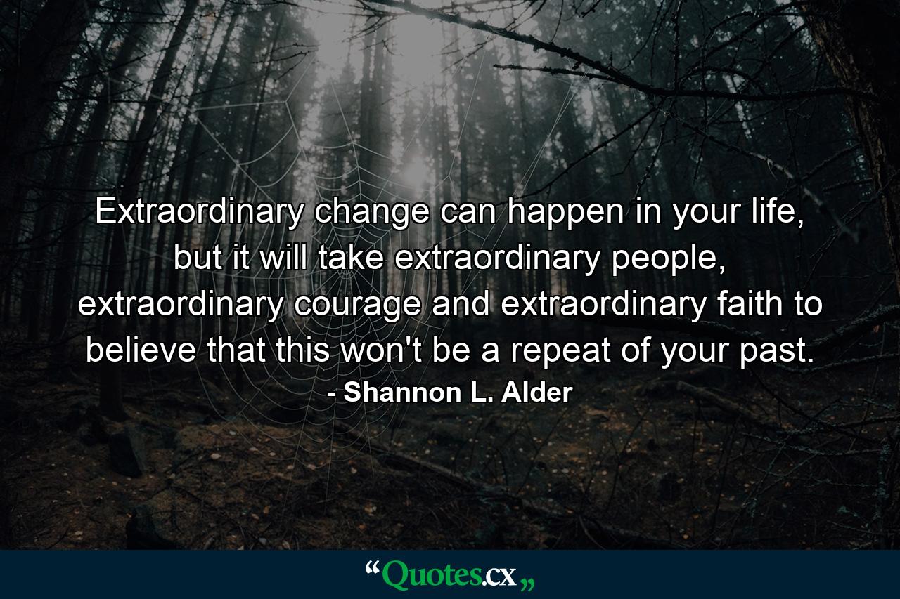 Extraordinary change can happen in your life, but it will take extraordinary people, extraordinary courage and extraordinary faith to believe that this won't be a repeat of your past. - Quote by Shannon L. Alder