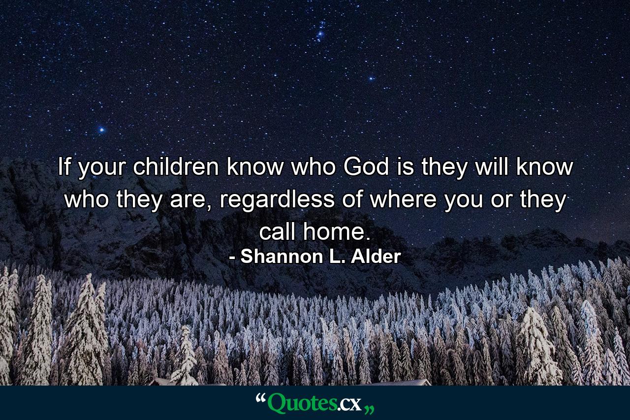 If your children know who God is they will know who they are, regardless of where you or they call home. - Quote by Shannon L. Alder