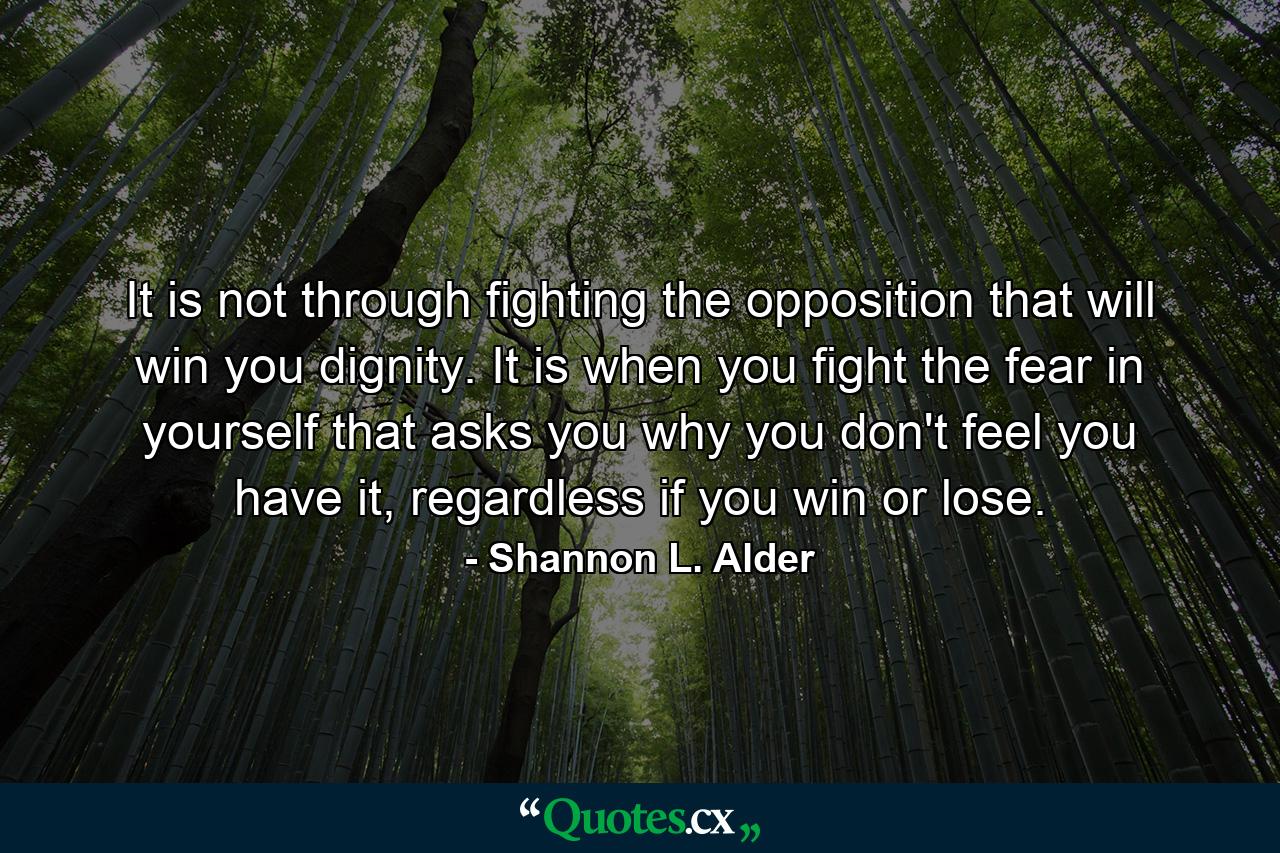 It is not through fighting the opposition that will win you dignity. It is when you fight the fear in yourself that asks you why you don't feel you have it, regardless if you win or lose. - Quote by Shannon L. Alder