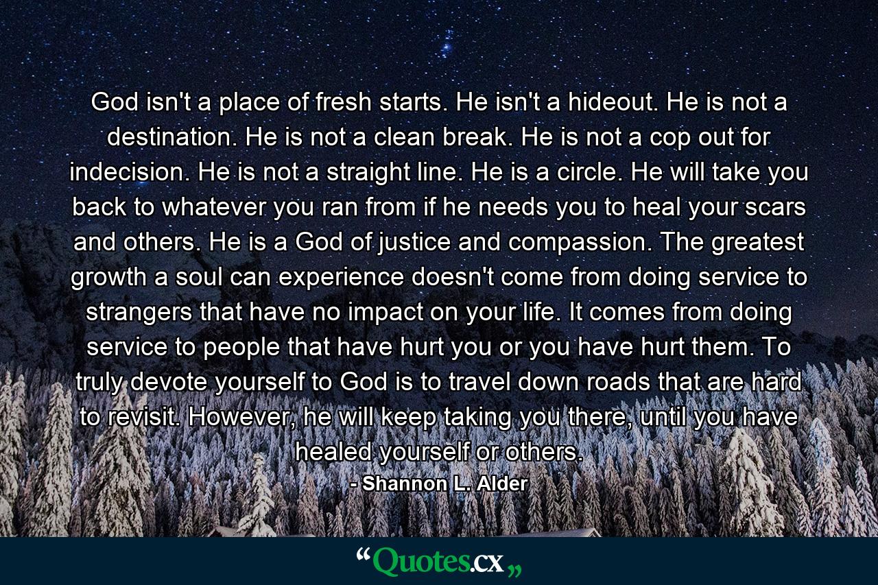 God isn't a place of fresh starts. He isn't a hideout. He is not a destination. He is not a clean break. He is not a cop out for indecision. He is not a straight line. He is a circle. He will take you back to whatever you ran from if he needs you to heal your scars and others. He is a God of justice and compassion. The greatest growth a soul can experience doesn't come from doing service to strangers that have no impact on your life. It comes from doing service to people that have hurt you or you have hurt them. To truly devote yourself to God is to travel down roads that are hard to revisit. However, he will keep taking you there, until you have healed yourself or others. - Quote by Shannon L. Alder