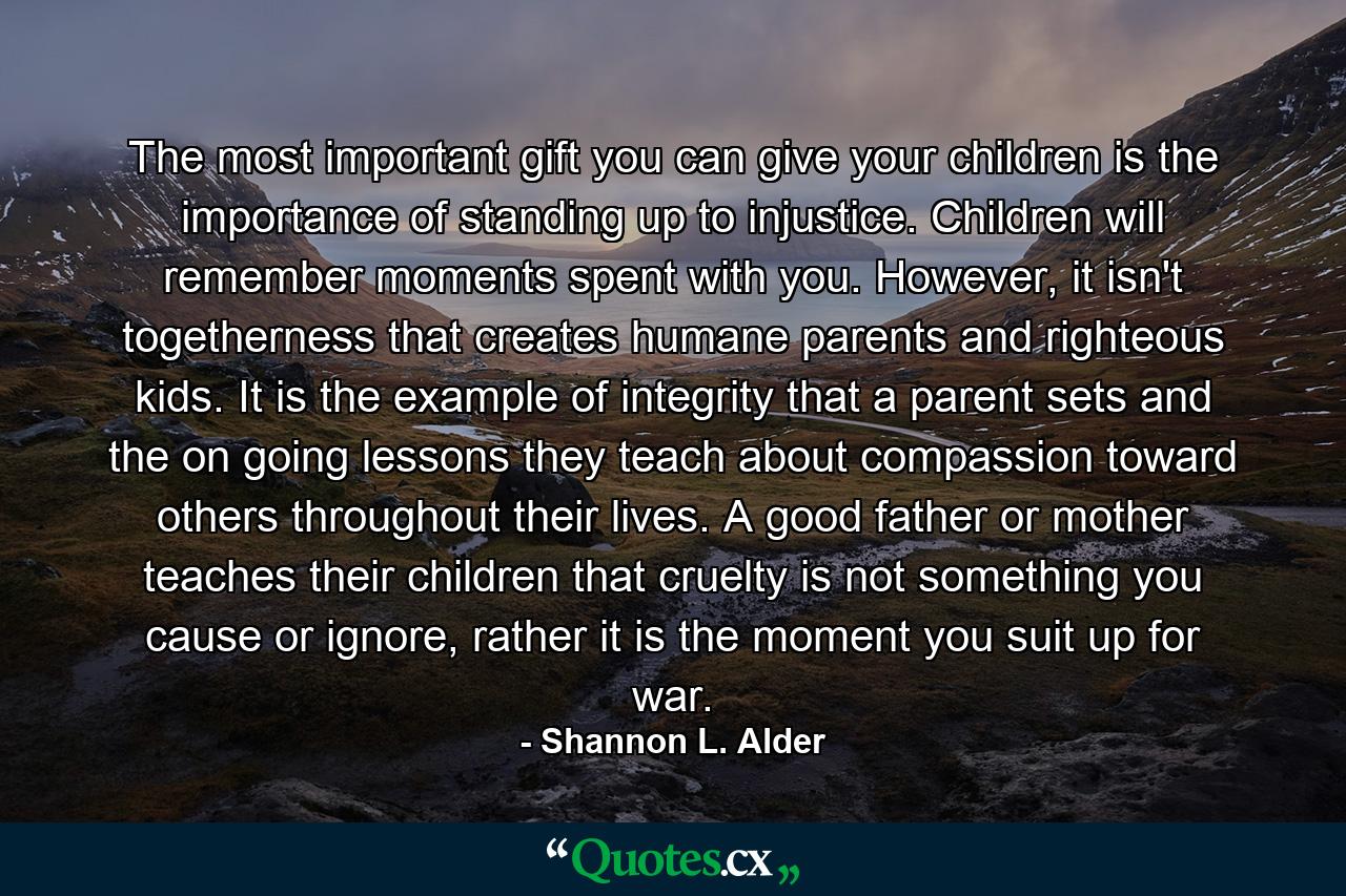 The most important gift you can give your children is the importance of standing up to injustice. Children will remember moments spent with you. However, it isn't togetherness that creates humane parents and righteous kids. It is the example of integrity that a parent sets and the on going lessons they teach about compassion toward others throughout their lives. A good father or mother teaches their children that cruelty is not something you cause or ignore, rather it is the moment you suit up for war. - Quote by Shannon L. Alder