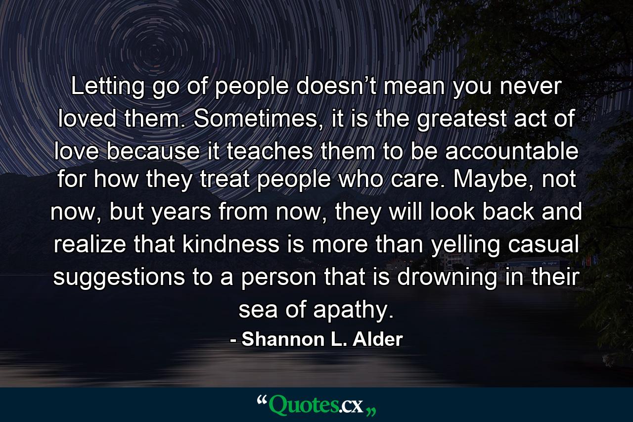 Letting go of people doesn’t mean you never loved them. Sometimes, it is the greatest act of love because it teaches them to be accountable for how they treat people who care. Maybe, not now, but years from now, they will look back and realize that kindness is more than yelling casual suggestions to a person that is drowning in their sea of apathy. - Quote by Shannon L. Alder