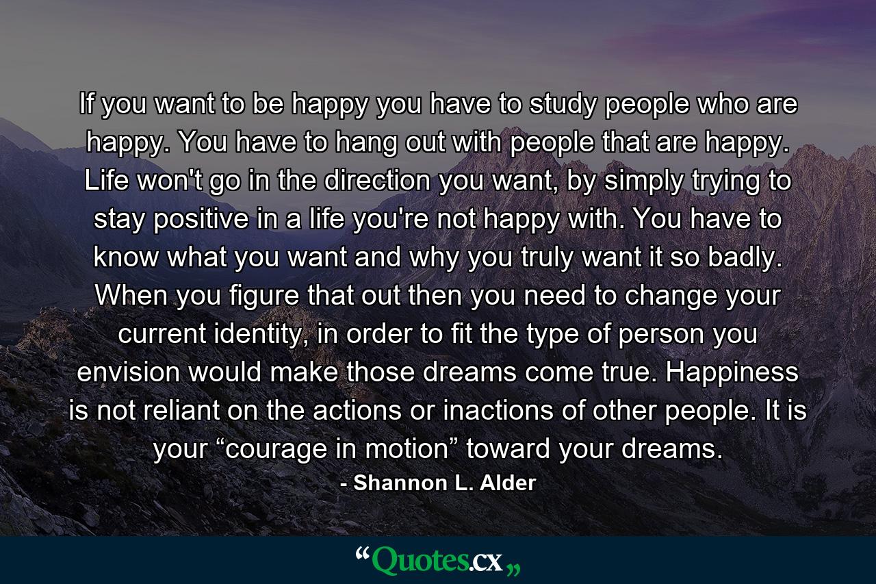 If you want to be happy you have to study people who are happy. You have to hang out with people that are happy. Life won't go in the direction you want, by simply trying to stay positive in a life you're not happy with. You have to know what you want and why you truly want it so badly. When you figure that out then you need to change your current identity, in order to fit the type of person you envision would make those dreams come true. Happiness is not reliant on the actions or inactions of other people. It is your “courage in motion” toward your dreams. - Quote by Shannon L. Alder