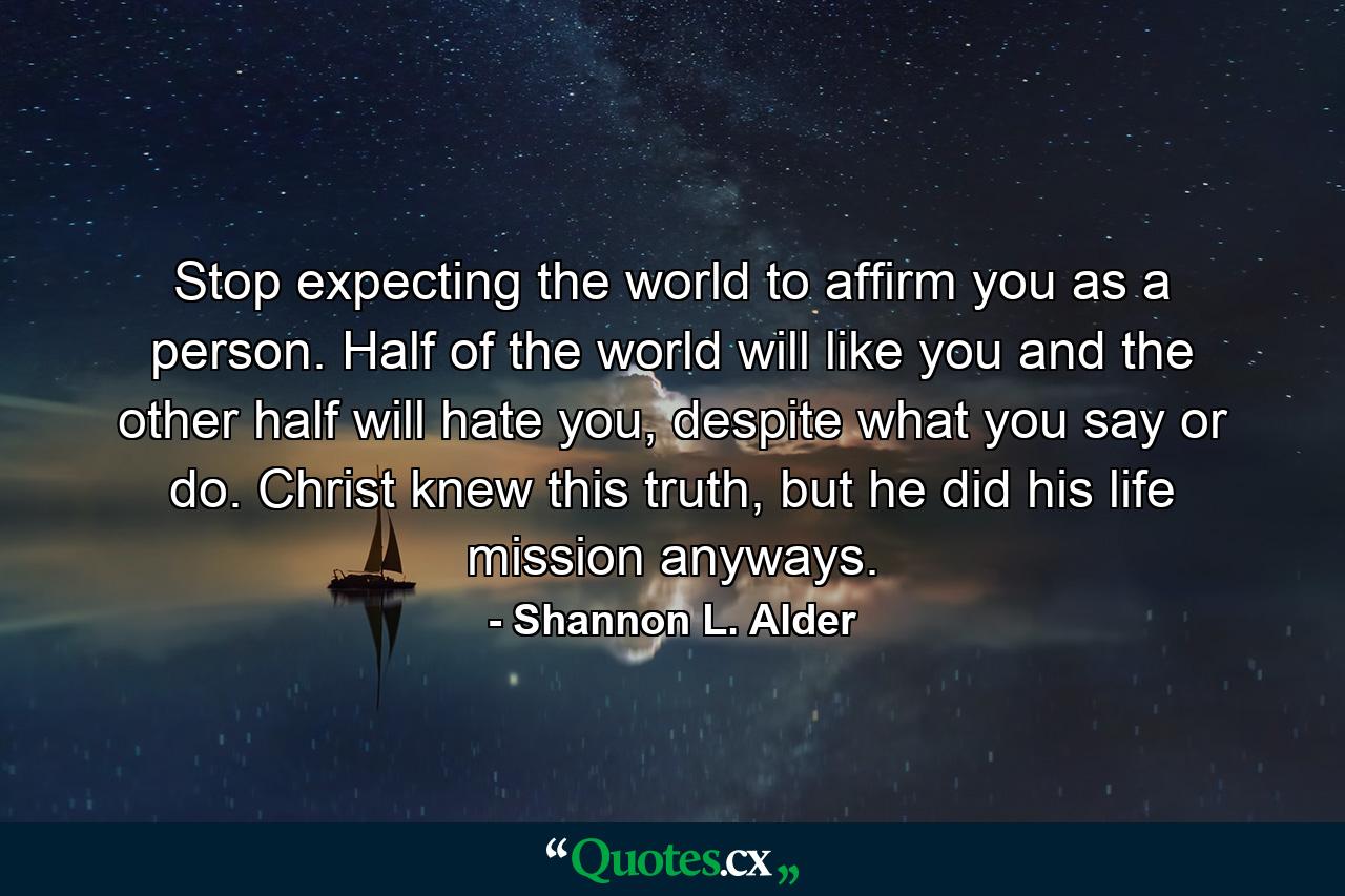 Stop expecting the world to affirm you as a person. Half of the world will like you and the other half will hate you, despite what you say or do. Christ knew this truth, but he did his life mission anyways. - Quote by Shannon L. Alder