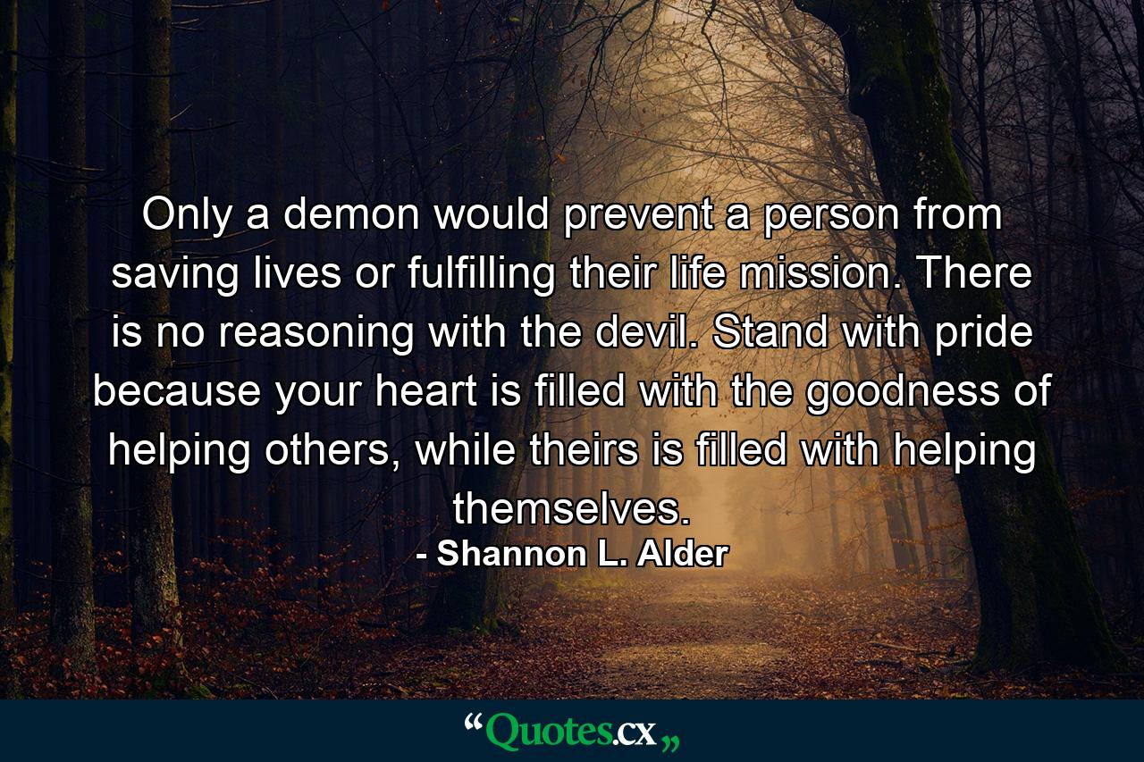 Only a demon would prevent a person from saving lives or fulfilling their life mission. There is no reasoning with the devil. Stand with pride because your heart is filled with the goodness of helping others, while theirs is filled with helping themselves. - Quote by Shannon L. Alder