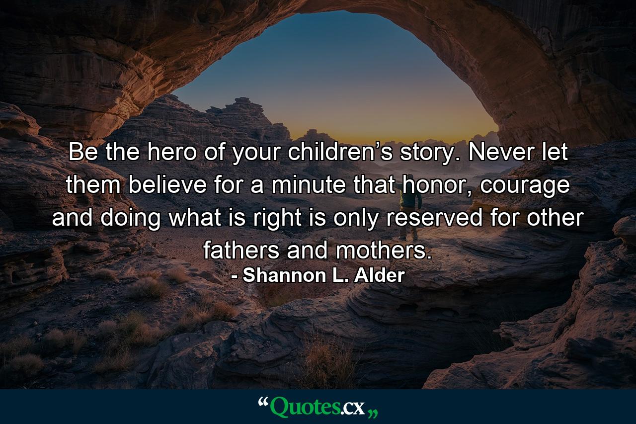 Be the hero of your children’s story. Never let them believe for a minute that honor, courage and doing what is right is only reserved for other fathers and mothers. - Quote by Shannon L. Alder