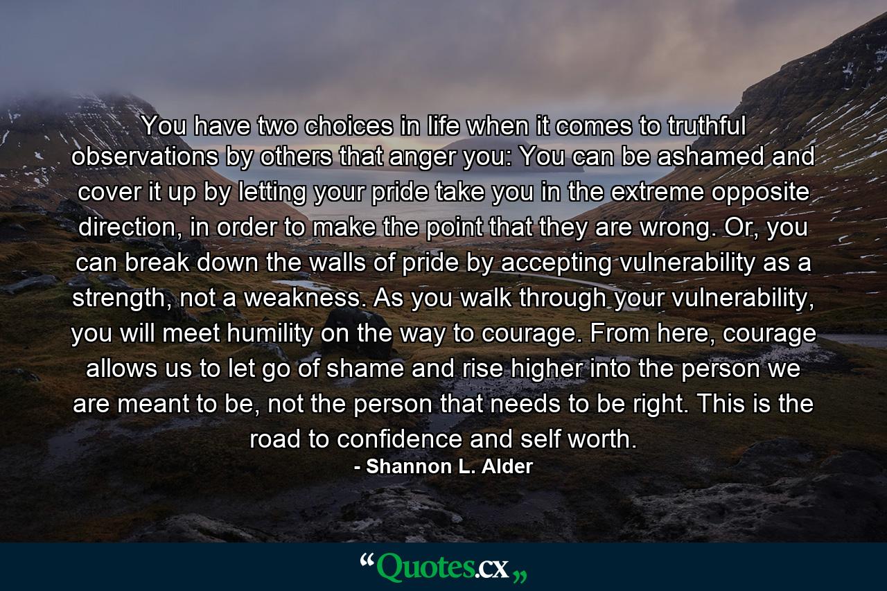 You have two choices in life when it comes to truthful observations by others that anger you: You can be ashamed and cover it up by letting your pride take you in the extreme opposite direction, in order to make the point that they are wrong. Or, you can break down the walls of pride by accepting vulnerability as a strength, not a weakness. As you walk through your vulnerability, you will meet humility on the way to courage. From here, courage allows us to let go of shame and rise higher into the person we are meant to be, not the person that needs to be right. This is the road to confidence and self worth. - Quote by Shannon L. Alder