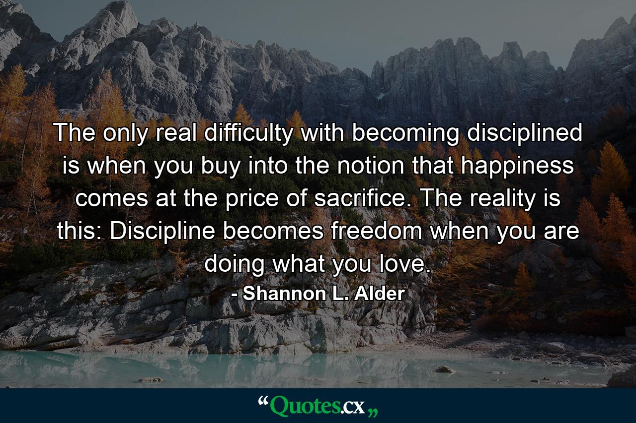 The only real difficulty with becoming disciplined is when you buy into the notion that happiness comes at the price of sacrifice. The reality is this: Discipline becomes freedom when you are doing what you love. - Quote by Shannon L. Alder