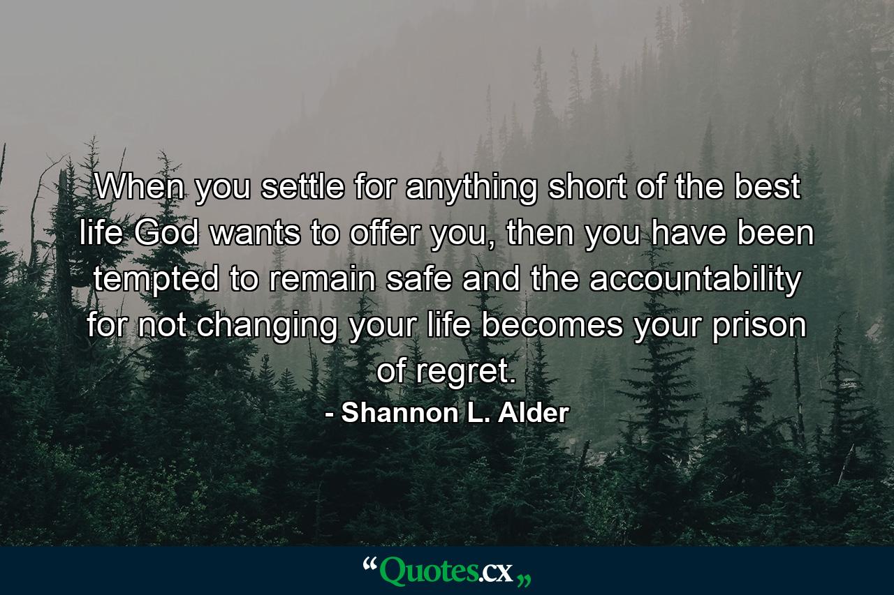 When you settle for anything short of the best life God wants to offer you, then you have been tempted to remain safe and the accountability for not changing your life becomes your prison of regret. - Quote by Shannon L. Alder