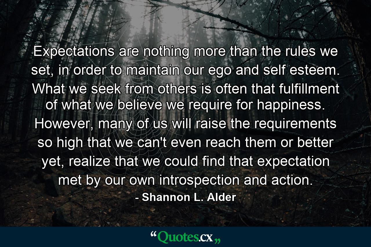 Expectations are nothing more than the rules we set, in order to maintain our ego and self esteem. What we seek from others is often that fulfillment of what we believe we require for happiness. However, many of us will raise the requirements so high that we can't even reach them or better yet, realize that we could find that expectation met by our own introspection and action. - Quote by Shannon L. Alder